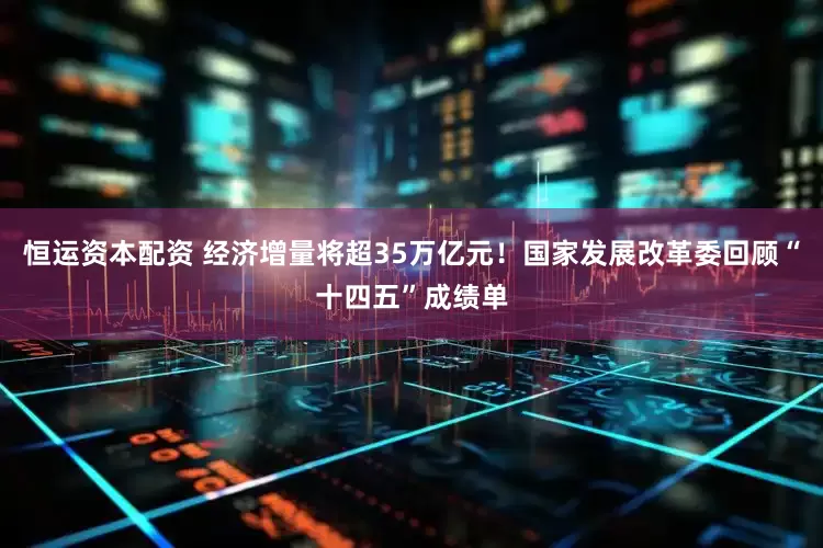 恒运资本配资 经济增量将超35万亿元！国家发展改革委回顾“十四五”成绩单