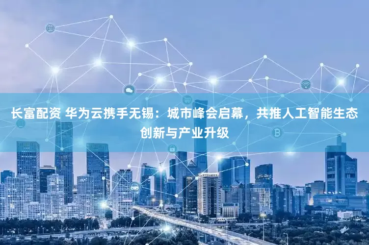 长富配资 华为云携手无锡：城市峰会启幕，共推人工智能生态创新与产业升级