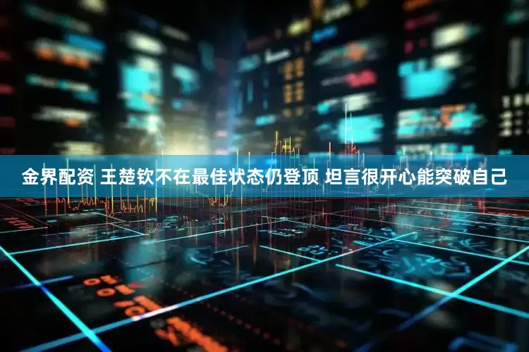 金界配资 王楚钦不在最佳状态仍登顶 坦言很开心能突破自己