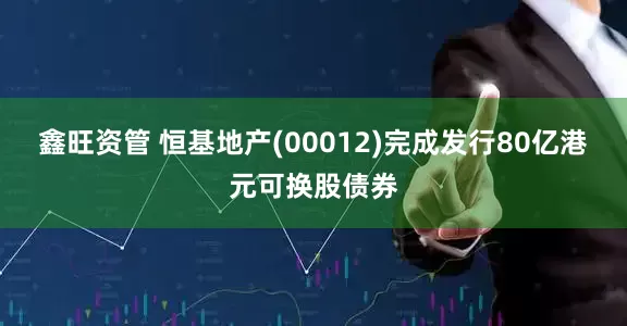 鑫旺资管 恒基地产(00012)完成发行80亿港元可换股债券