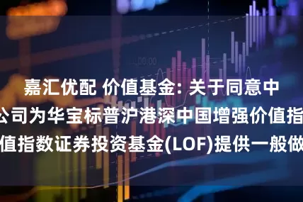 嘉汇优配 价值基金: 关于同意中信证券股份有限公司为华宝标普沪港深中国增强价值指数证券投资基金(LOF)提供一般做市服务的公告