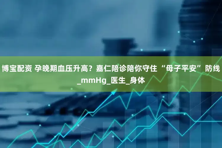 博宝配资 孕晚期血压升高？嘉仁陪诊陪你守住 “母子平安” 防线_mmHg_医生_身体