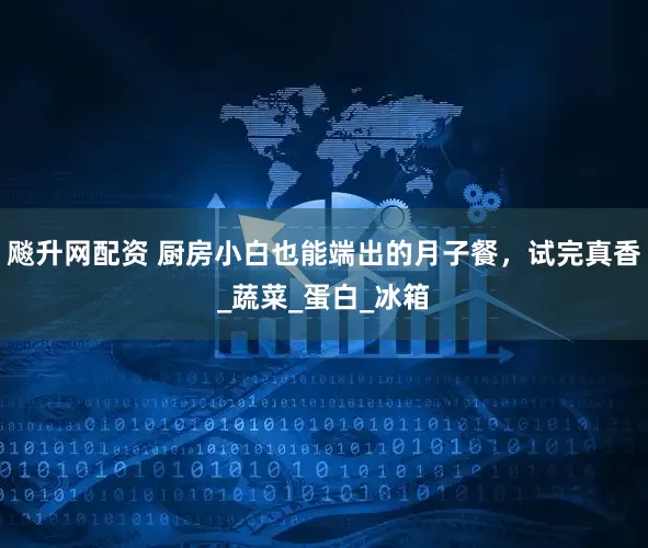 飚升网配资 厨房小白也能端出的月子餐，试完真香_蔬菜_蛋白_冰箱