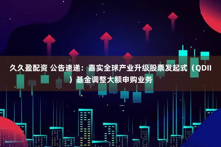 久久盈配资 公告速递：嘉实全球产业升级股票发起式（QDII）基金调整大额申购业务