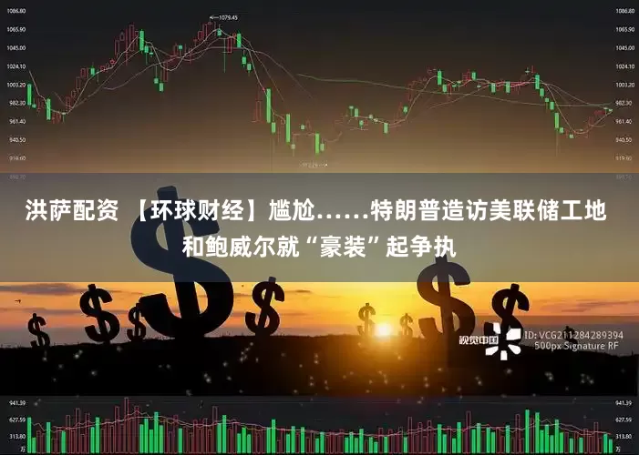 洪萨配资 【环球财经】尴尬……特朗普造访美联储工地 和鲍威尔就“豪装”起争执