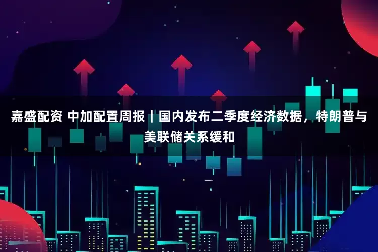 嘉盛配资 中加配置周报｜国内发布二季度经济数据，特朗普与美联储关系缓和