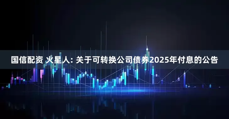 国信配资 火星人: 关于可转换公司债券2025年付息的公告