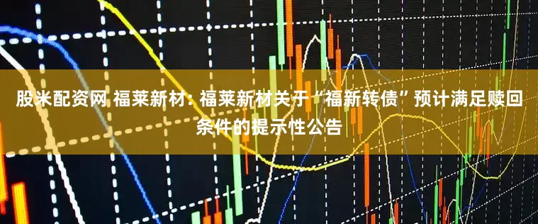 股米配资网 福莱新材: 福莱新材关于“福新转债”预计满足赎回条件的提示性公告