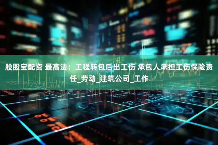 股股宝配资 最高法：工程转包后出工伤 承包人承担工伤保险责任_劳动_建筑公司_工作