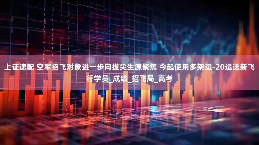 上证速配 空军招飞对象进一步向拔尖生源聚焦 今起使用多架运-20运送新飞行学员_成绩_招飞局_高考