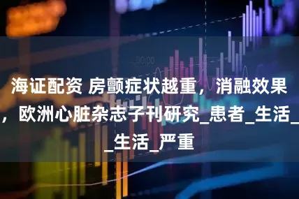 海证配资 房颤症状越重，消融效果越好，欧洲心脏杂志子刊研究_患者_生活_严重