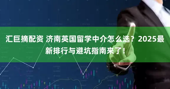 汇巨摘配资 济南英国留学中介怎么选？2025最新排行与避坑指南来了！