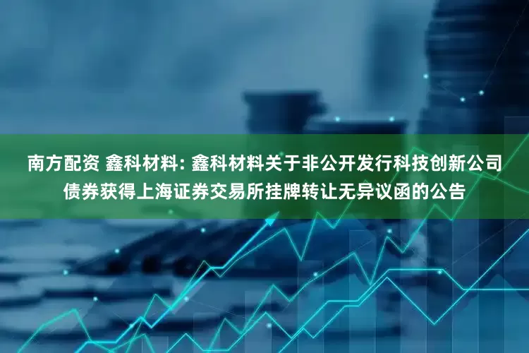 南方配资 鑫科材料: 鑫科材料关于非公开发行科技创新公司债券获得上海证券交易所挂牌转让无异议函的公告